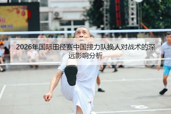 2026年国际田径赛中国接力队换人对战术的深远影响分析