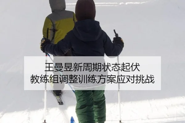 王曼昱新周期状态起伏 教练组调整训练方案应对挑战