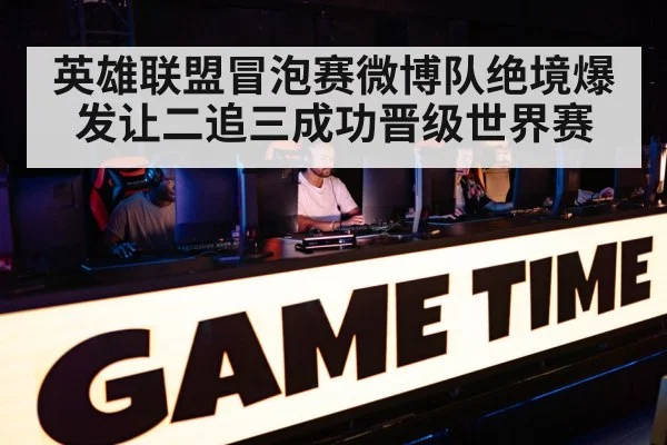 英雄联盟冒泡赛微博队绝境爆发让二追三成功晋级世界赛