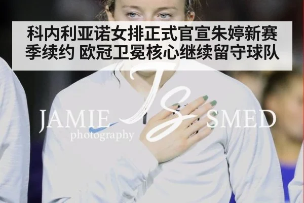 科内利亚诺女排正式官宣朱婷新赛季续约 欧冠卫冕核心继续留守球队