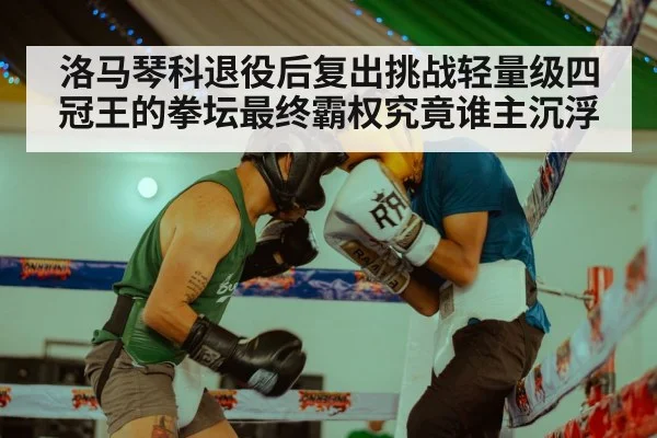 洛马琴科退役后复出挑战轻量级四冠王的拳坛最终霸权究竟谁主沉浮